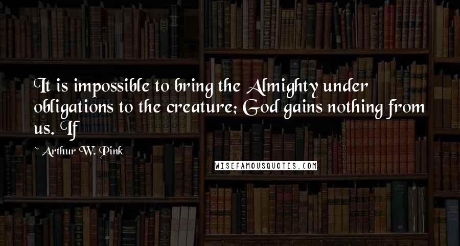 Arthur W. Pink Quotes: It is impossible to bring the Almighty under obligations to the creature; God gains nothing from us. If