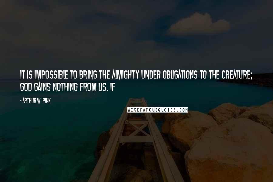 Arthur W. Pink Quotes: It is impossible to bring the Almighty under obligations to the creature; God gains nothing from us. If