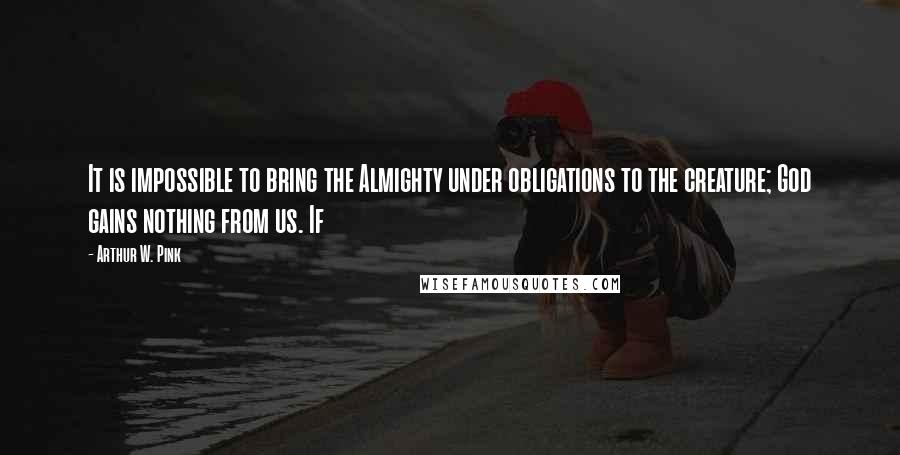 Arthur W. Pink Quotes: It is impossible to bring the Almighty under obligations to the creature; God gains nothing from us. If