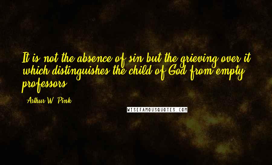 Arthur W. Pink Quotes: It is not the absence of sin but the grieving over it which distinguishes the child of God from empty professors