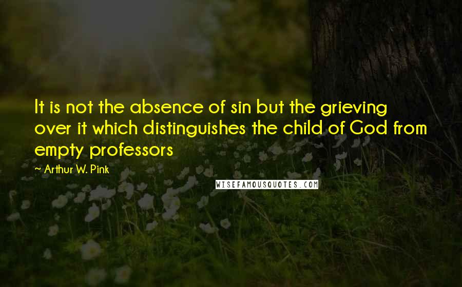 Arthur W. Pink Quotes: It is not the absence of sin but the grieving over it which distinguishes the child of God from empty professors