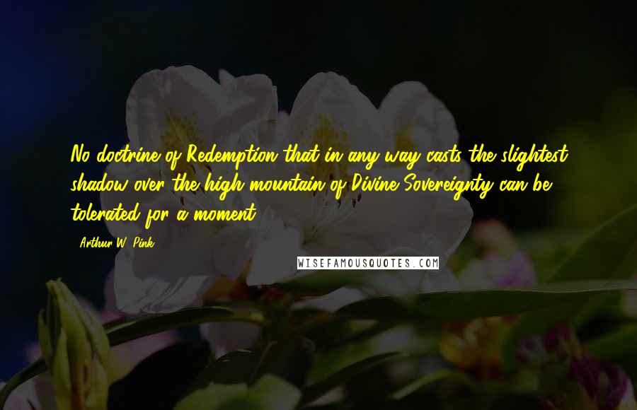 Arthur W. Pink Quotes: No doctrine of Redemption that in any way casts the slightest shadow over the high mountain of Divine Sovereignty can be tolerated for a moment.