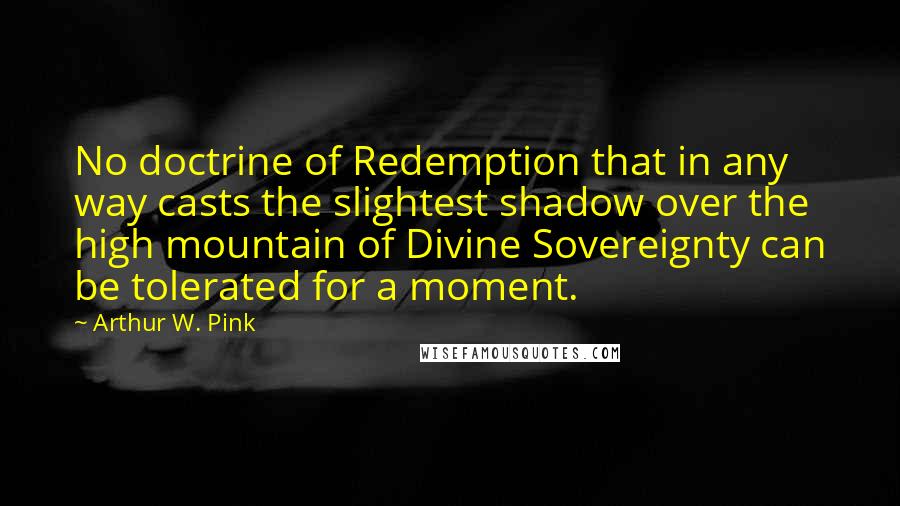 Arthur W. Pink Quotes: No doctrine of Redemption that in any way casts the slightest shadow over the high mountain of Divine Sovereignty can be tolerated for a moment.