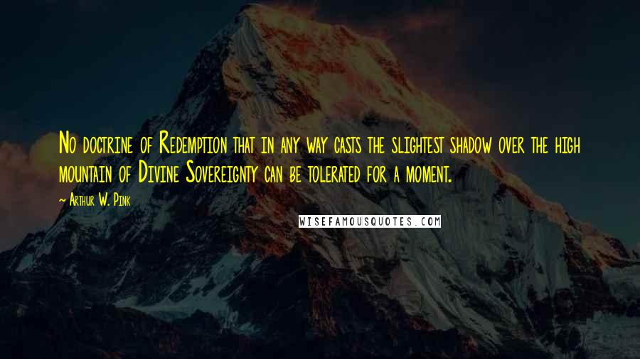 Arthur W. Pink Quotes: No doctrine of Redemption that in any way casts the slightest shadow over the high mountain of Divine Sovereignty can be tolerated for a moment.