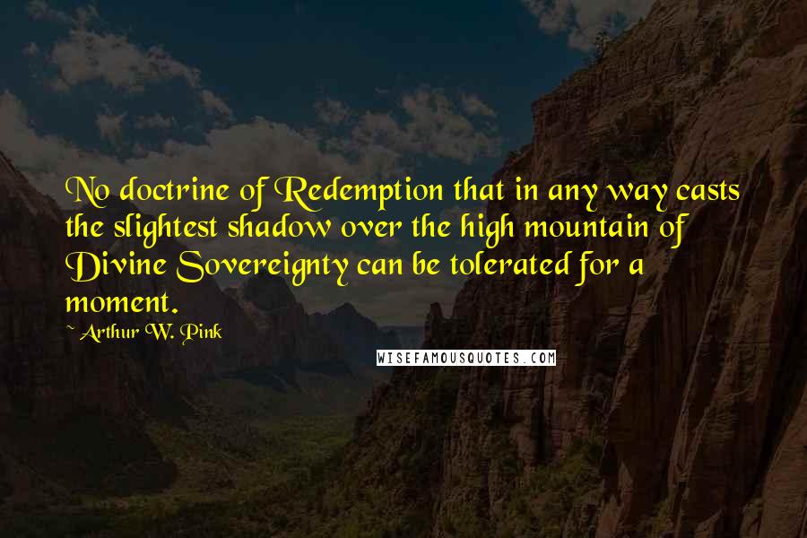 Arthur W. Pink Quotes: No doctrine of Redemption that in any way casts the slightest shadow over the high mountain of Divine Sovereignty can be tolerated for a moment.