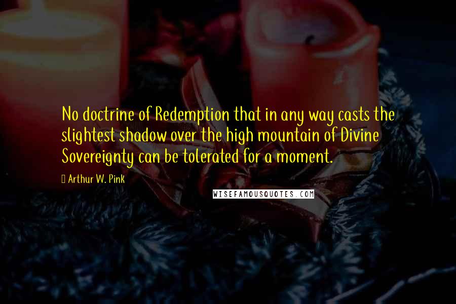 Arthur W. Pink Quotes: No doctrine of Redemption that in any way casts the slightest shadow over the high mountain of Divine Sovereignty can be tolerated for a moment.