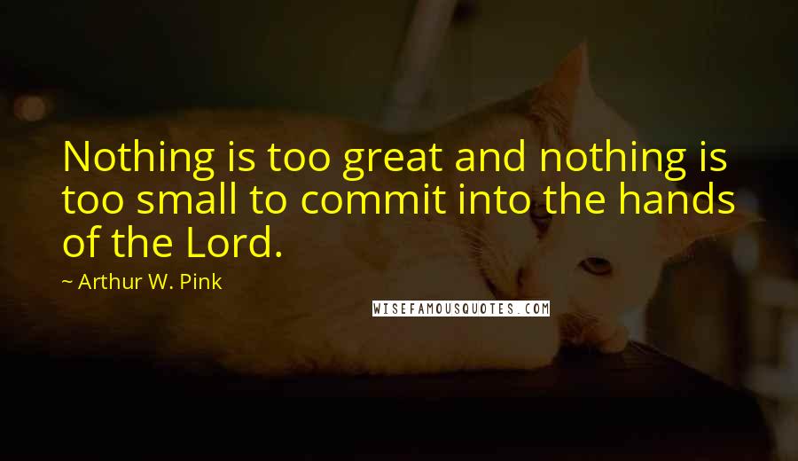 Arthur W. Pink Quotes: Nothing is too great and nothing is too small to commit into the hands of the Lord.