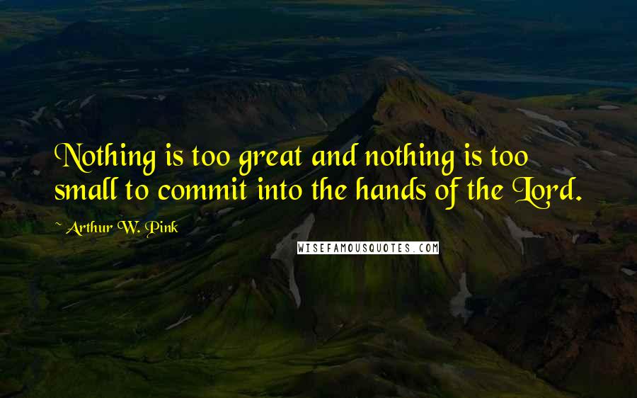 Arthur W. Pink Quotes: Nothing is too great and nothing is too small to commit into the hands of the Lord.