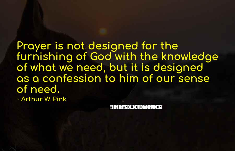 Arthur W. Pink Quotes: Prayer is not designed for the furnishing of God with the knowledge of what we need, but it is designed as a confession to him of our sense of need.