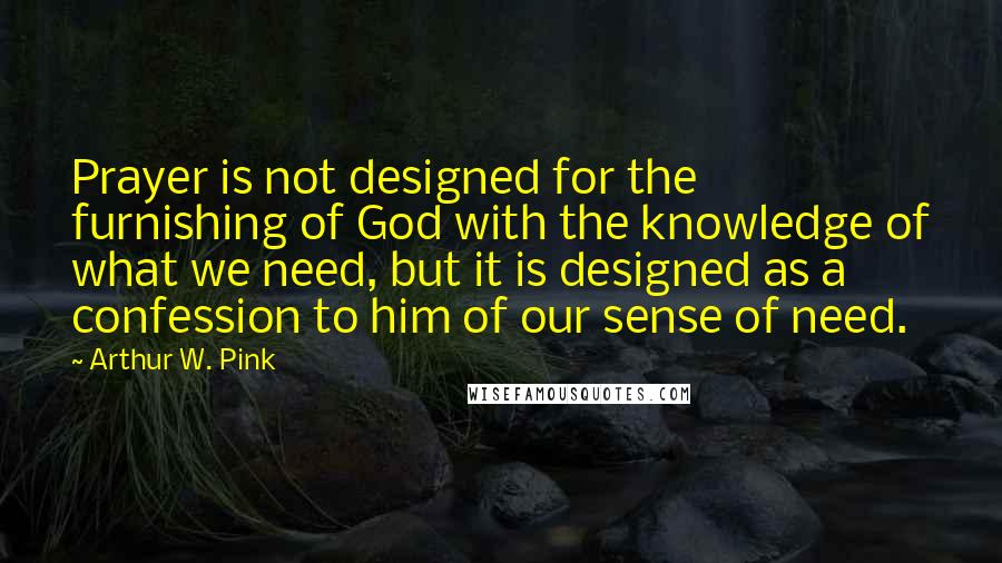 Arthur W. Pink Quotes: Prayer is not designed for the furnishing of God with the knowledge of what we need, but it is designed as a confession to him of our sense of need.