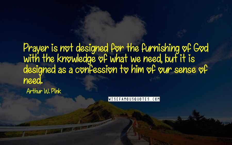 Arthur W. Pink Quotes: Prayer is not designed for the furnishing of God with the knowledge of what we need, but it is designed as a confession to him of our sense of need.