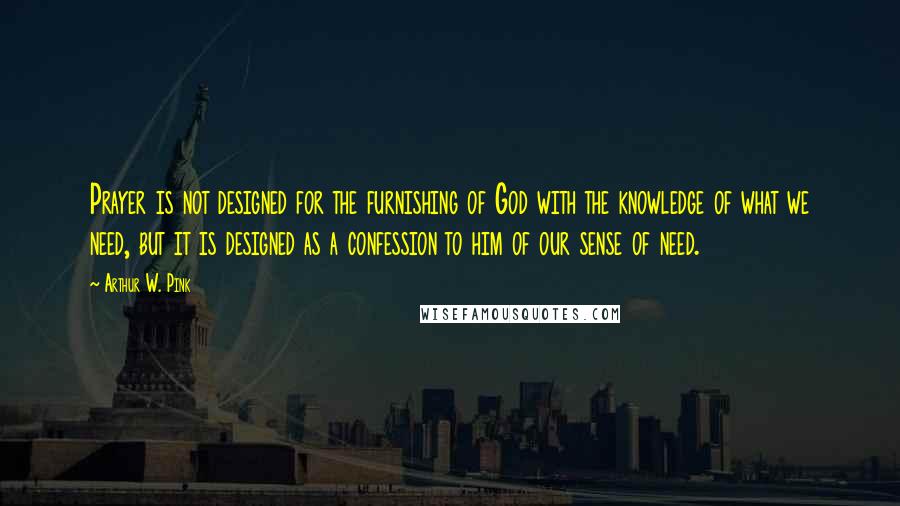 Arthur W. Pink Quotes: Prayer is not designed for the furnishing of God with the knowledge of what we need, but it is designed as a confession to him of our sense of need.