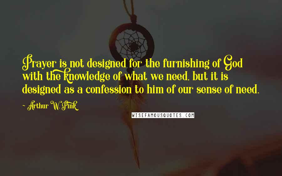 Arthur W. Pink Quotes: Prayer is not designed for the furnishing of God with the knowledge of what we need, but it is designed as a confession to him of our sense of need.