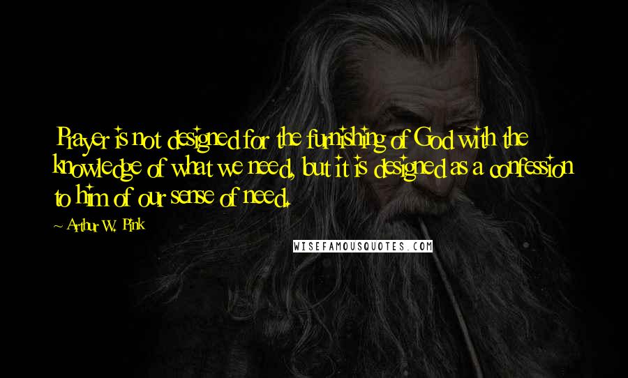 Arthur W. Pink Quotes: Prayer is not designed for the furnishing of God with the knowledge of what we need, but it is designed as a confession to him of our sense of need.