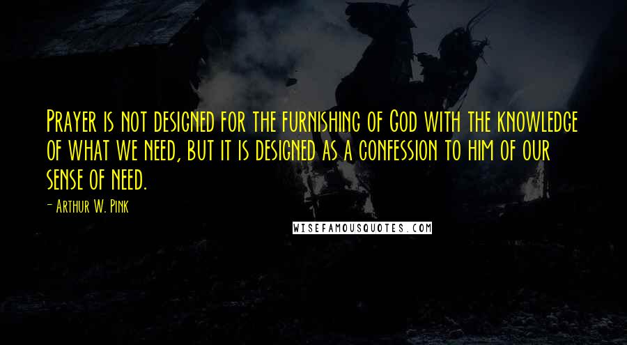 Arthur W. Pink Quotes: Prayer is not designed for the furnishing of God with the knowledge of what we need, but it is designed as a confession to him of our sense of need.
