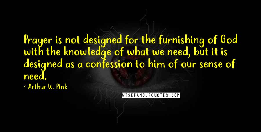 Arthur W. Pink Quotes: Prayer is not designed for the furnishing of God with the knowledge of what we need, but it is designed as a confession to him of our sense of need.