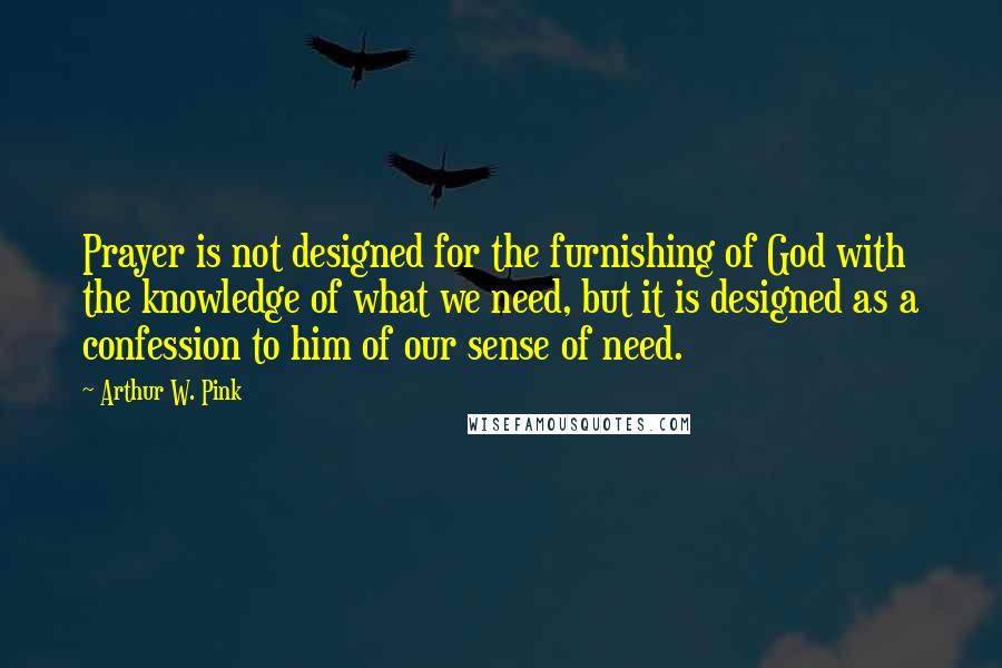 Arthur W. Pink Quotes: Prayer is not designed for the furnishing of God with the knowledge of what we need, but it is designed as a confession to him of our sense of need.