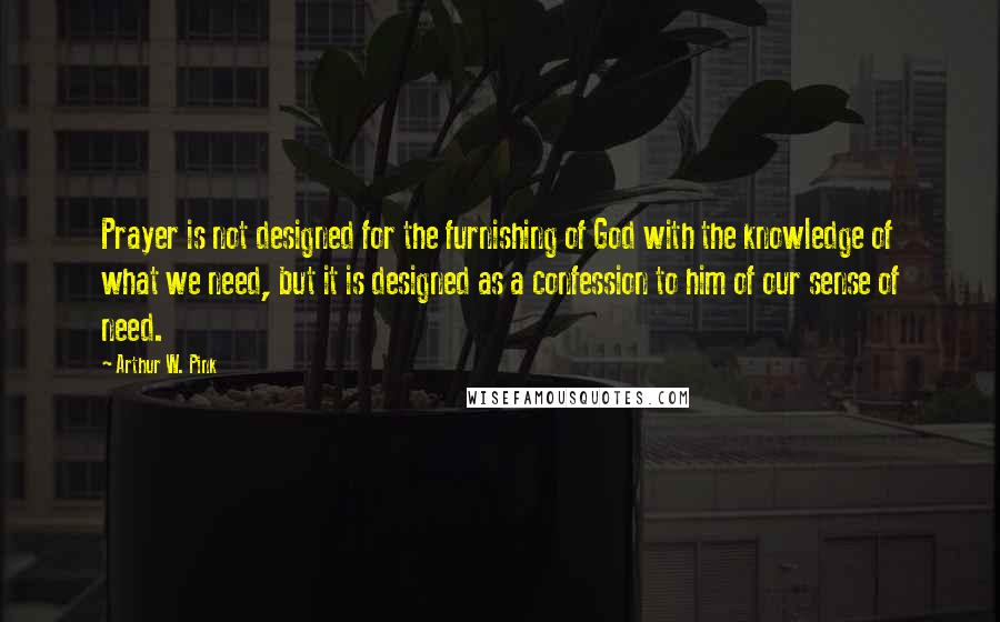 Arthur W. Pink Quotes: Prayer is not designed for the furnishing of God with the knowledge of what we need, but it is designed as a confession to him of our sense of need.