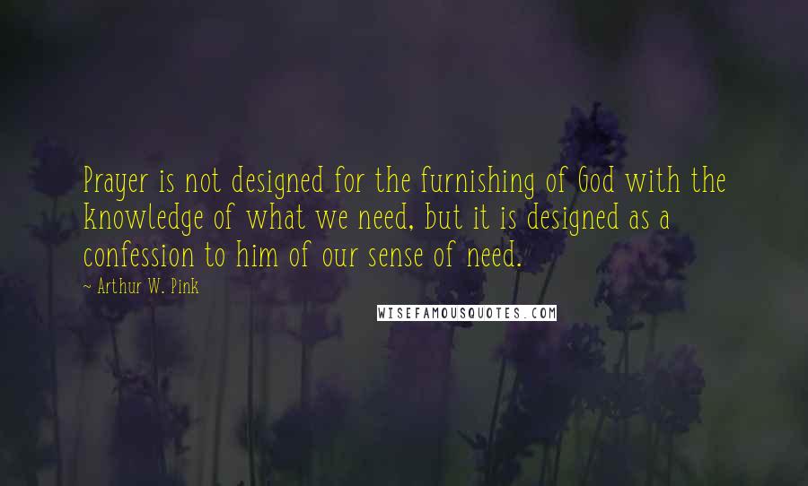 Arthur W. Pink Quotes: Prayer is not designed for the furnishing of God with the knowledge of what we need, but it is designed as a confession to him of our sense of need.