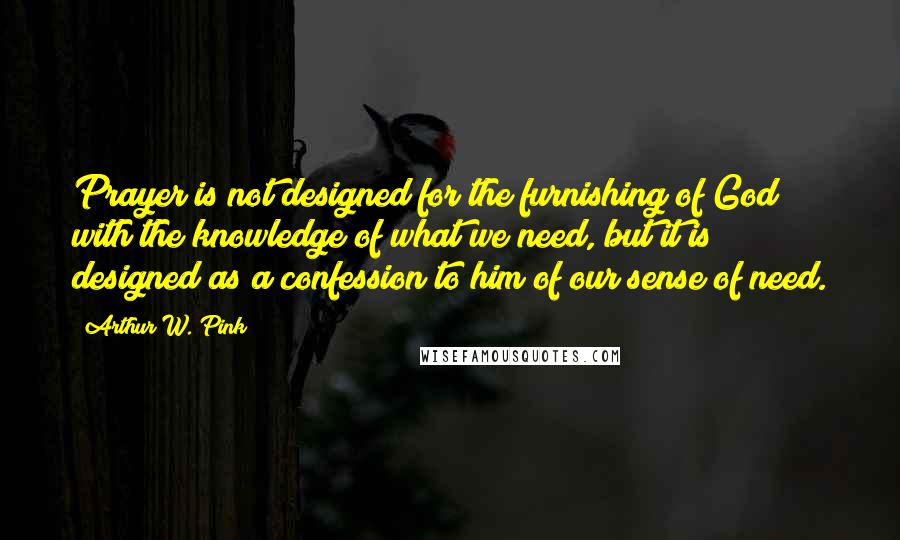 Arthur W. Pink Quotes: Prayer is not designed for the furnishing of God with the knowledge of what we need, but it is designed as a confession to him of our sense of need.