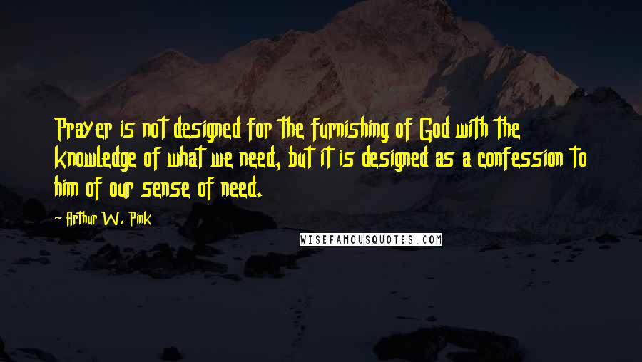 Arthur W. Pink Quotes: Prayer is not designed for the furnishing of God with the knowledge of what we need, but it is designed as a confession to him of our sense of need.