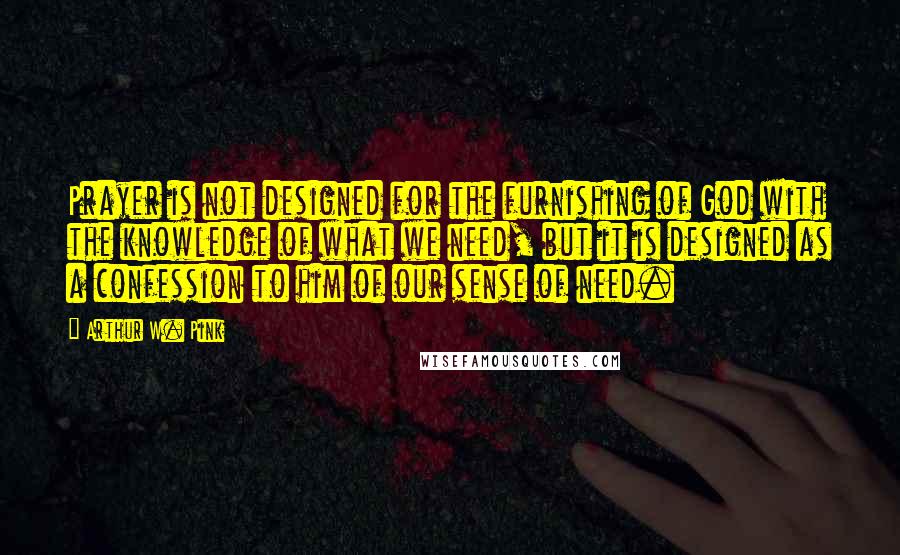 Arthur W. Pink Quotes: Prayer is not designed for the furnishing of God with the knowledge of what we need, but it is designed as a confession to him of our sense of need.