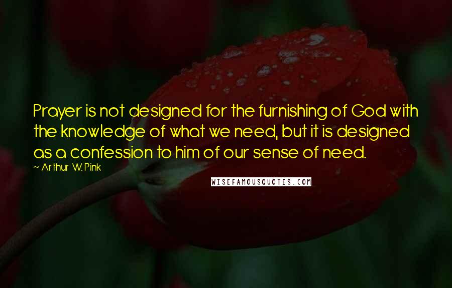 Arthur W. Pink Quotes: Prayer is not designed for the furnishing of God with the knowledge of what we need, but it is designed as a confession to him of our sense of need.