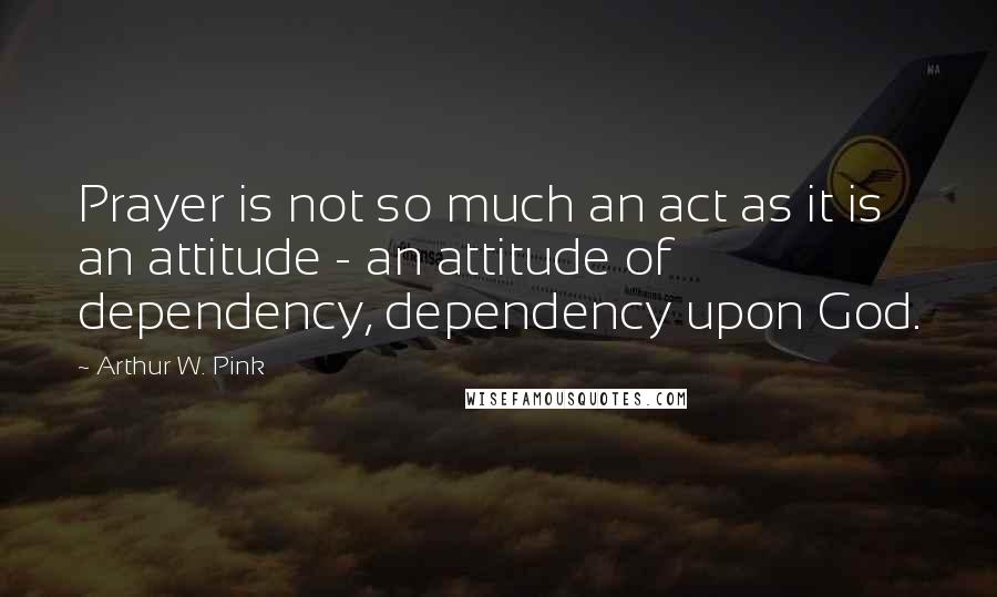 Arthur W. Pink Quotes: Prayer is not so much an act as it is an attitude - an attitude of dependency, dependency upon God.