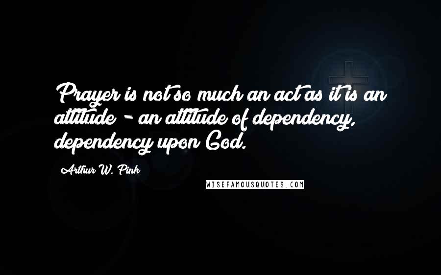 Arthur W. Pink Quotes: Prayer is not so much an act as it is an attitude - an attitude of dependency, dependency upon God.