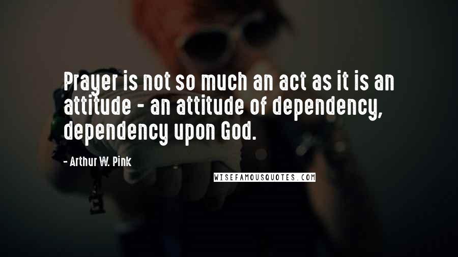 Arthur W. Pink Quotes: Prayer is not so much an act as it is an attitude - an attitude of dependency, dependency upon God.