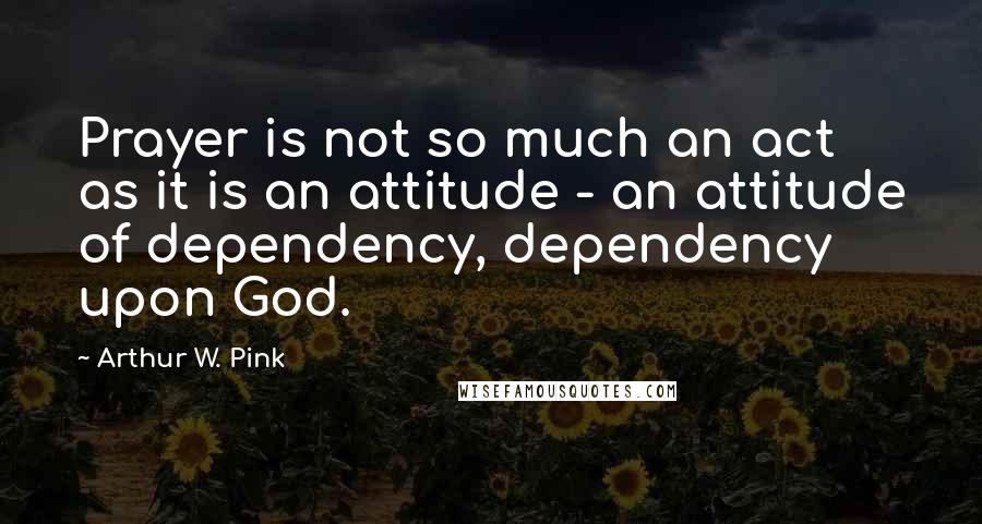 Arthur W. Pink Quotes: Prayer is not so much an act as it is an attitude - an attitude of dependency, dependency upon God.