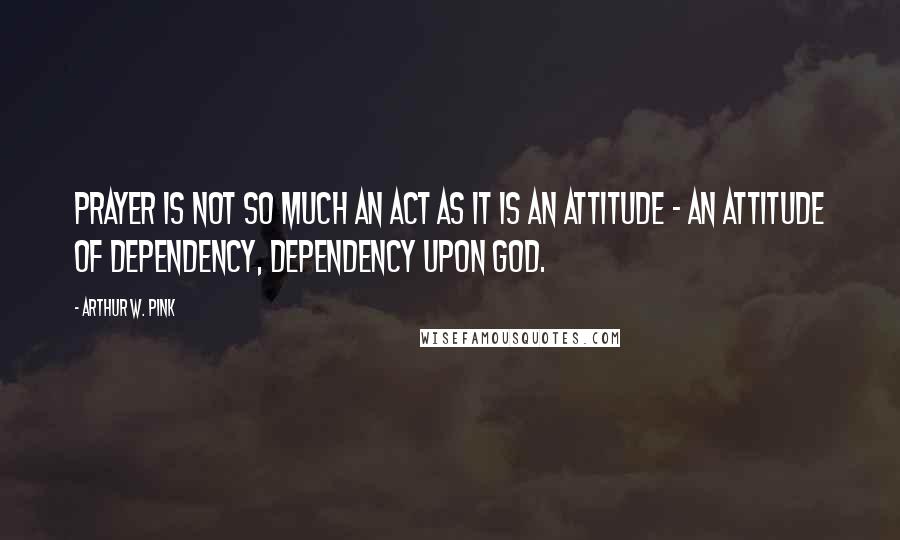 Arthur W. Pink Quotes: Prayer is not so much an act as it is an attitude - an attitude of dependency, dependency upon God.
