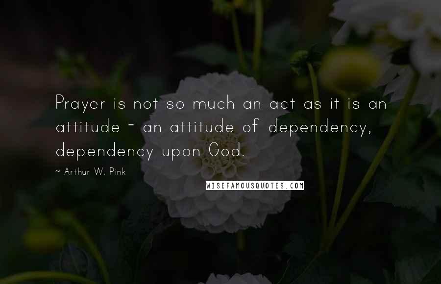 Arthur W. Pink Quotes: Prayer is not so much an act as it is an attitude - an attitude of dependency, dependency upon God.