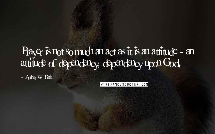 Arthur W. Pink Quotes: Prayer is not so much an act as it is an attitude - an attitude of dependency, dependency upon God.