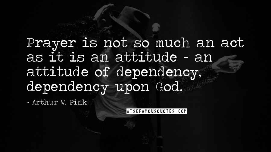 Arthur W. Pink Quotes: Prayer is not so much an act as it is an attitude - an attitude of dependency, dependency upon God.