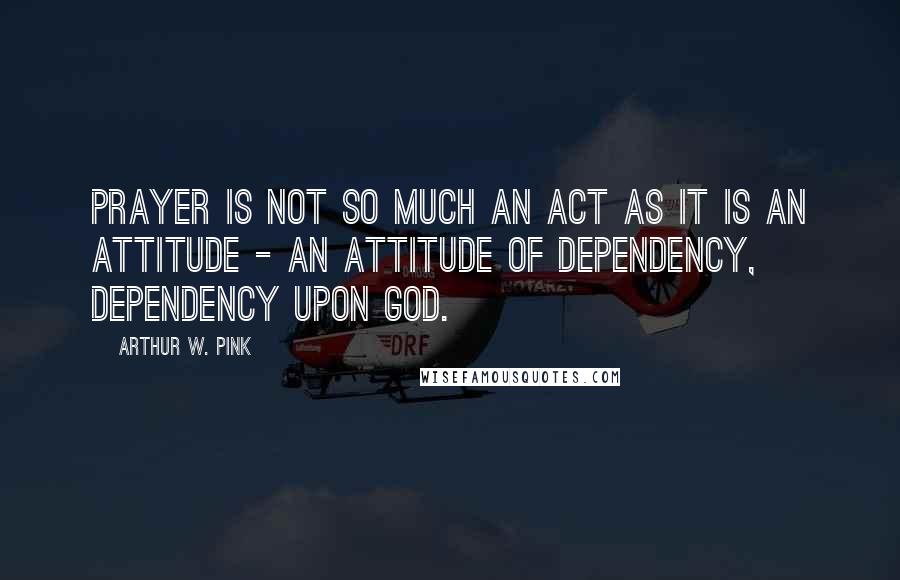 Arthur W. Pink Quotes: Prayer is not so much an act as it is an attitude - an attitude of dependency, dependency upon God.