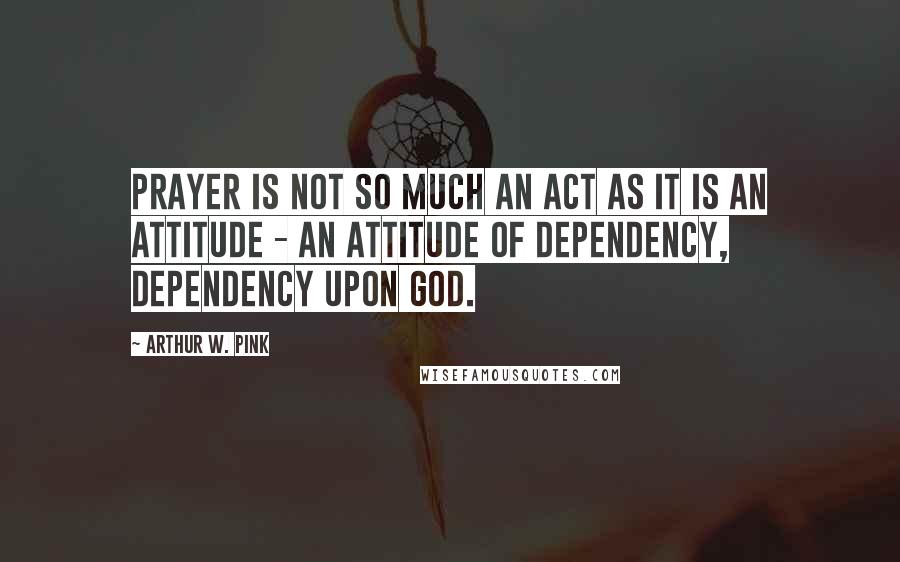 Arthur W. Pink Quotes: Prayer is not so much an act as it is an attitude - an attitude of dependency, dependency upon God.