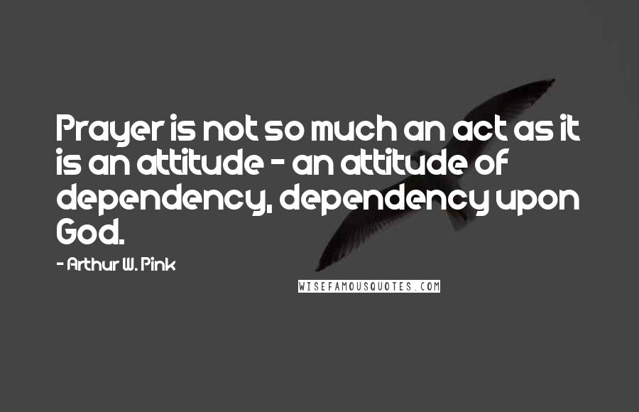 Arthur W. Pink Quotes: Prayer is not so much an act as it is an attitude - an attitude of dependency, dependency upon God.