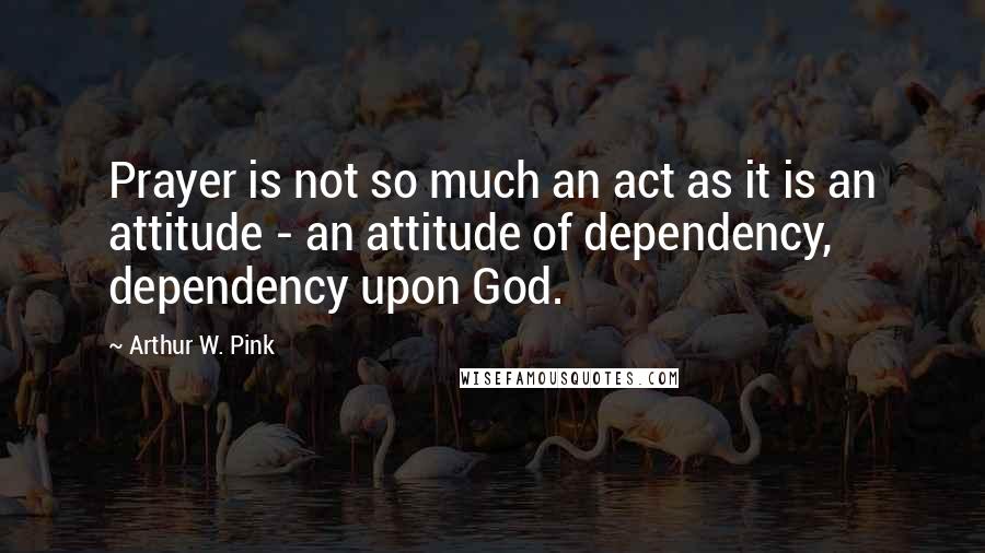 Arthur W. Pink Quotes: Prayer is not so much an act as it is an attitude - an attitude of dependency, dependency upon God.