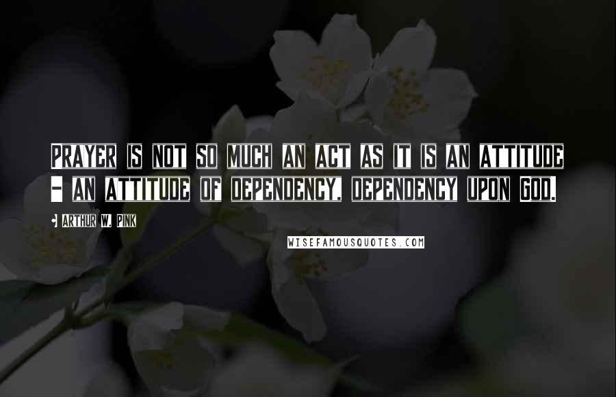 Arthur W. Pink Quotes: Prayer is not so much an act as it is an attitude - an attitude of dependency, dependency upon God.