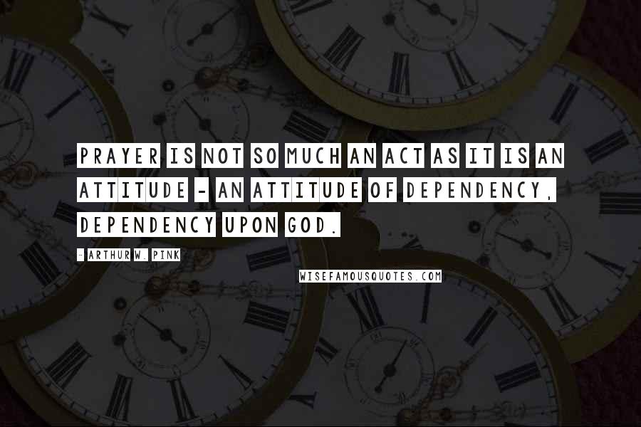 Arthur W. Pink Quotes: Prayer is not so much an act as it is an attitude - an attitude of dependency, dependency upon God.