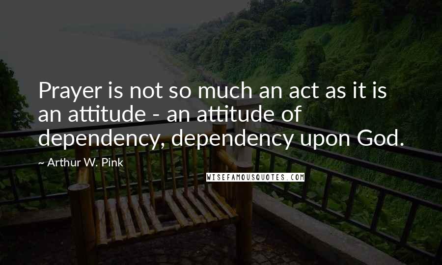 Arthur W. Pink Quotes: Prayer is not so much an act as it is an attitude - an attitude of dependency, dependency upon God.