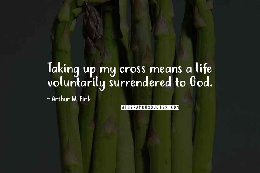 Arthur W. Pink Quotes: Taking up my cross means a life voluntarily surrendered to God.