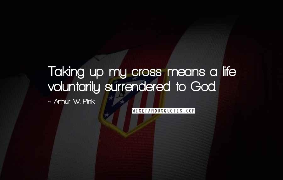 Arthur W. Pink Quotes: Taking up my cross means a life voluntarily surrendered to God.