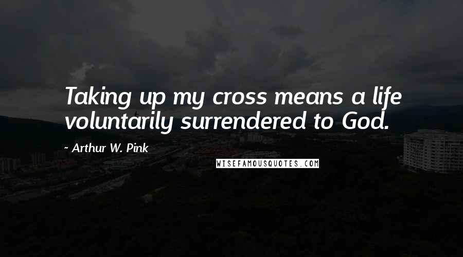 Arthur W. Pink Quotes: Taking up my cross means a life voluntarily surrendered to God.