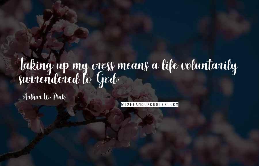 Arthur W. Pink Quotes: Taking up my cross means a life voluntarily surrendered to God.