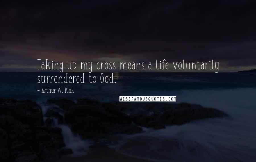 Arthur W. Pink Quotes: Taking up my cross means a life voluntarily surrendered to God.