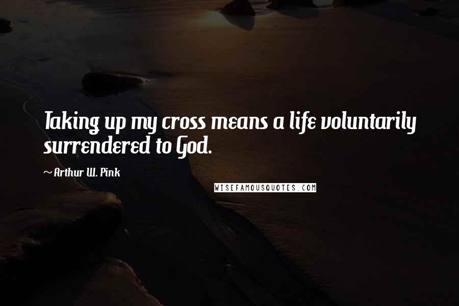 Arthur W. Pink Quotes: Taking up my cross means a life voluntarily surrendered to God.