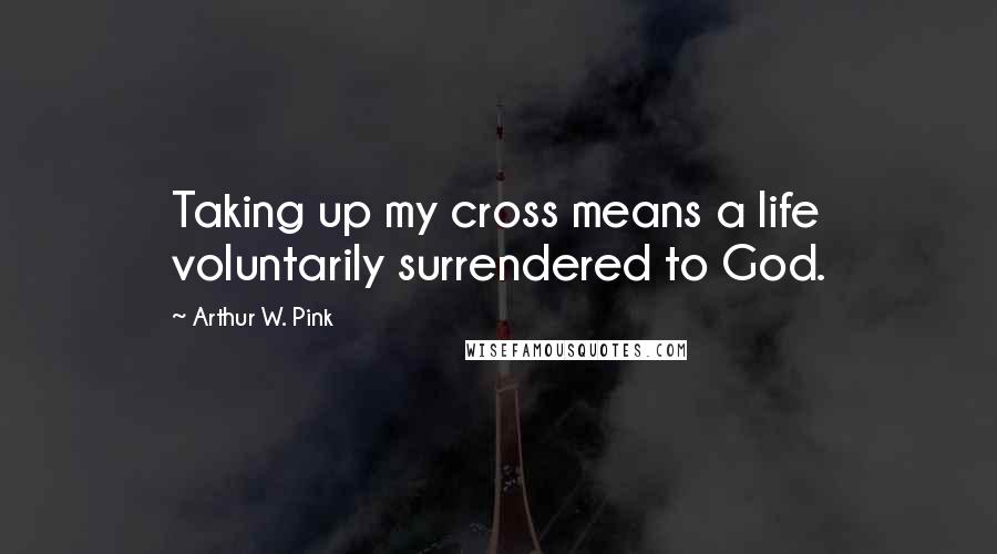 Arthur W. Pink Quotes: Taking up my cross means a life voluntarily surrendered to God.