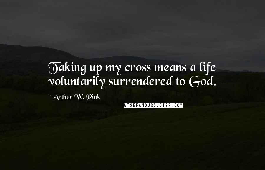 Arthur W. Pink Quotes: Taking up my cross means a life voluntarily surrendered to God.